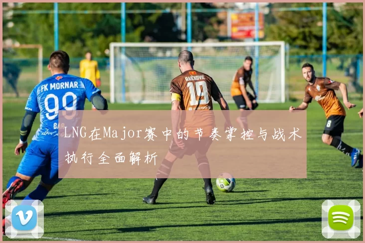 LNG在Major赛中的节奏掌控与战术执行全面解析