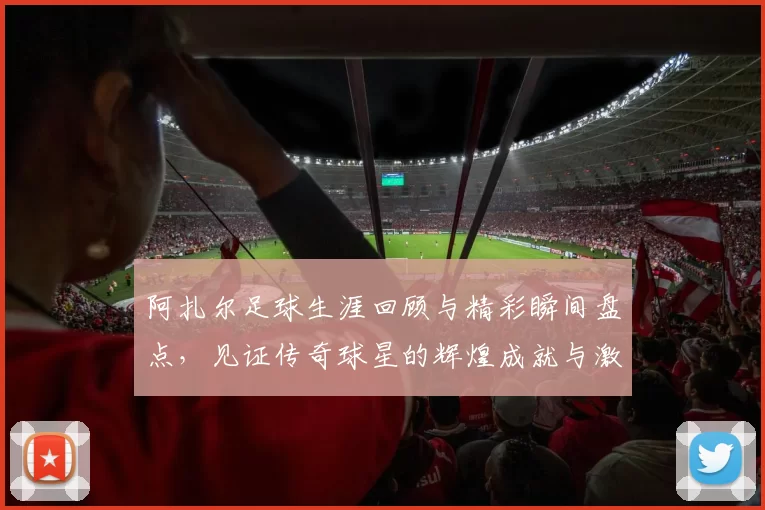 阿扎尔足球生涯回顾与精彩瞬间盘点，见证传奇球星的辉煌成就与激情时刻