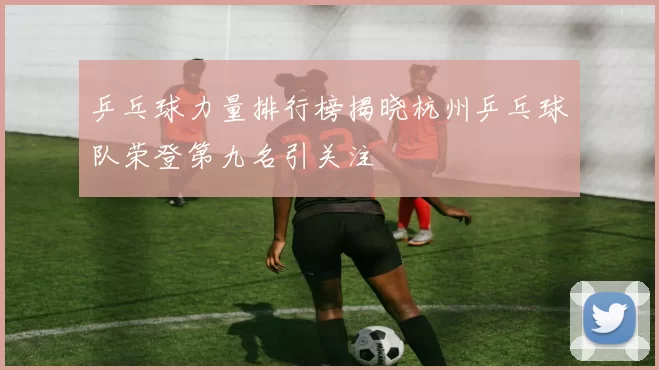 乒乓球力量排行榜揭晓杭州乒乓球队荣登第九名引关注