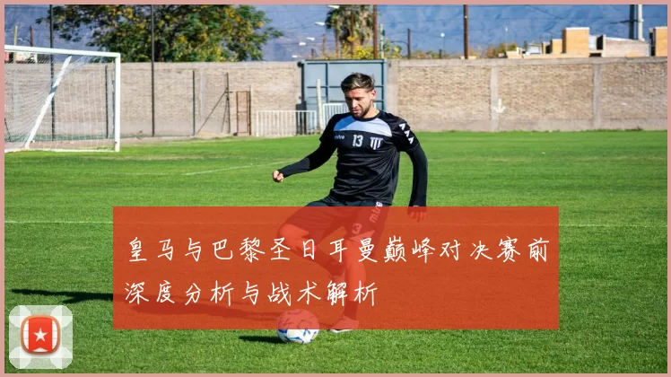 皇马与巴黎圣日耳曼巅峰对决赛前深度分析与战术解析