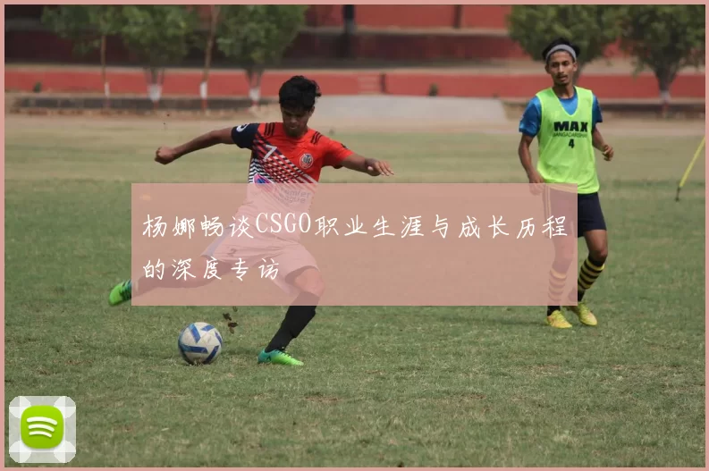杨娜畅谈CSGO职业生涯与成长历程的深度专访