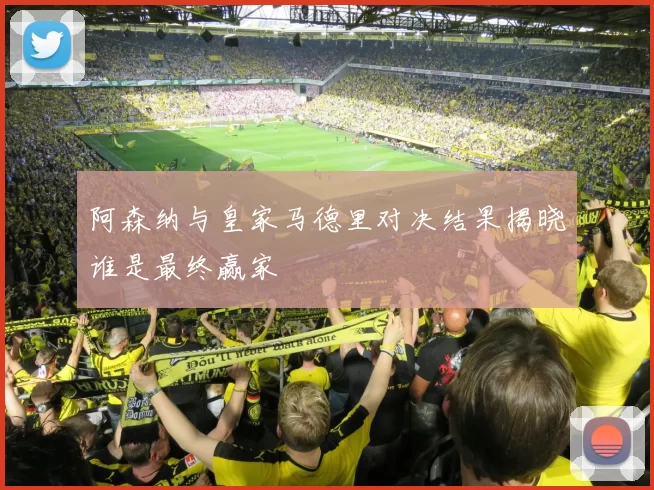 阿森纳与皇家马德里对决结果揭晓谁是最终赢家