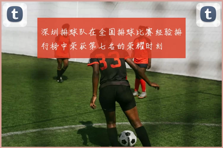深圳排球队在全国排球比赛经验排行榜中荣获第七名的荣耀时刻
