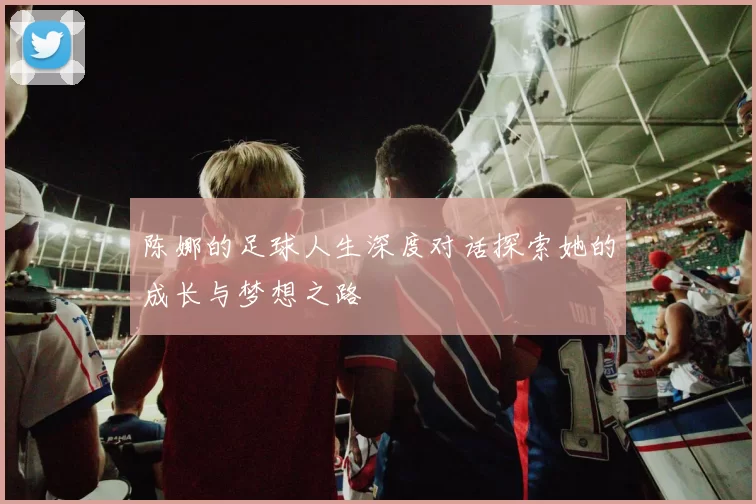 陈娜的足球人生深度对话探索她的成长与梦想之路