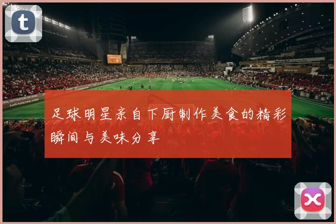 足球明星亲自下厨制作美食的精彩瞬间与美味分享