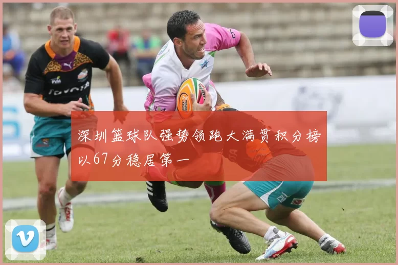 深圳篮球队强势领跑大满贯积分榜以67分稳居第一