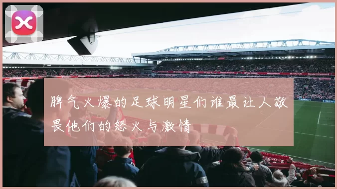 脾气火爆的足球明星们谁最让人敬畏他们的怒火与激情