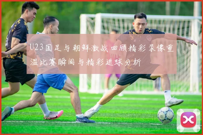 U23国足与朝鲜激战回顾精彩录像重温比赛瞬间与精彩进球分析