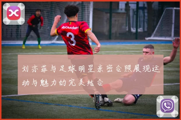 刘亦菲与足球明星亲密合照展现运动与魅力的完美结合