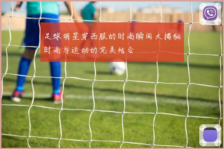 足球明星穿西服的时尚瞬间大揭秘时尚与运动的完美结合
