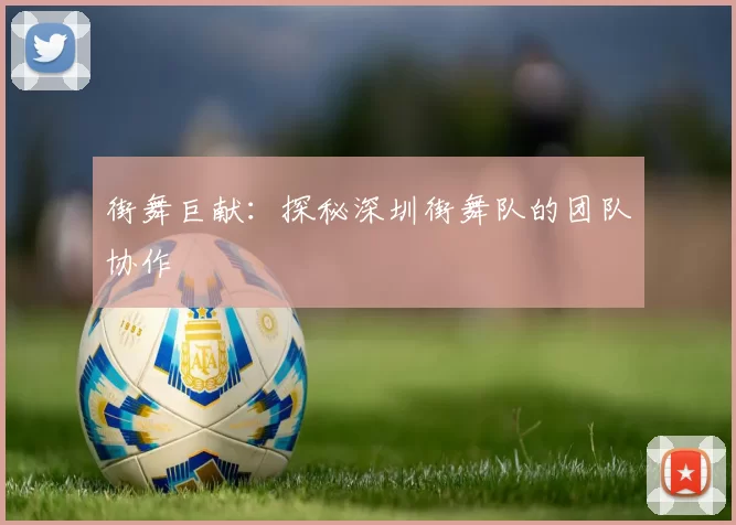 街舞巨献：探秘深圳街舞队的团队协作