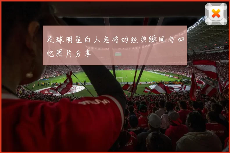 足球明星白人老将的经典瞬间与回忆图片分享