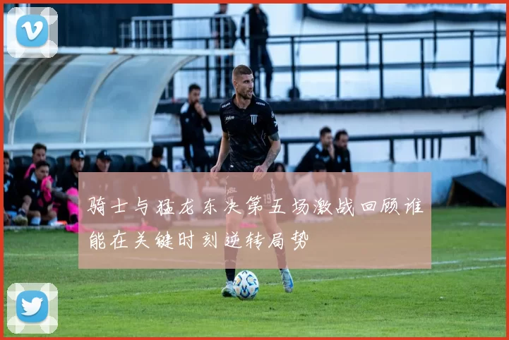 骑士与猛龙东决第五场激战回顾谁能在关键时刻逆转局势