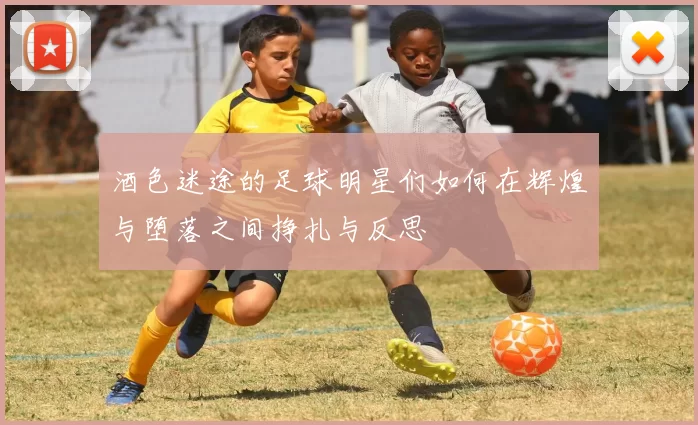 酒色迷途的足球明星们如何在辉煌与堕落之间挣扎与反思
