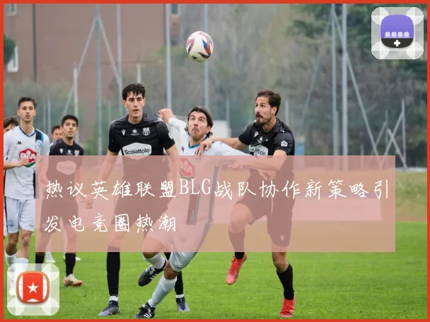 热议英雄联盟BLG战队协作新策略引发电竞圈热潮