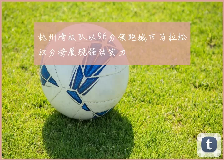 杭州滑板队以96分领跑城市马拉松积分榜展现强劲实力