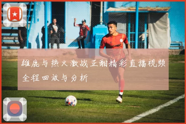 雄鹿与热火激战正酣精彩直播视频全程回放与分析