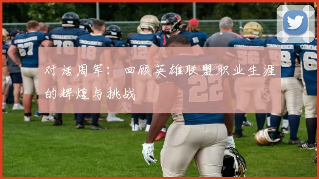 对话周军：回顾英雄联盟职业生涯的辉煌与挑战