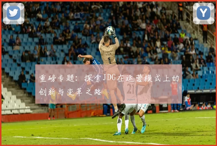 重磅专题：探索JDG在运营模式上的创新与变革之路