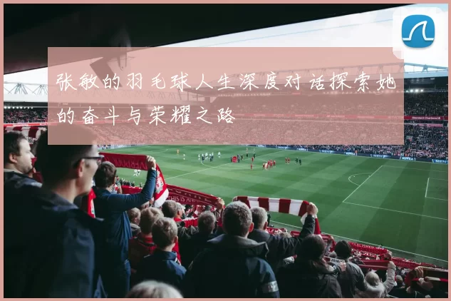 张敏的羽毛球人生深度对话探索她的奋斗与荣耀之路