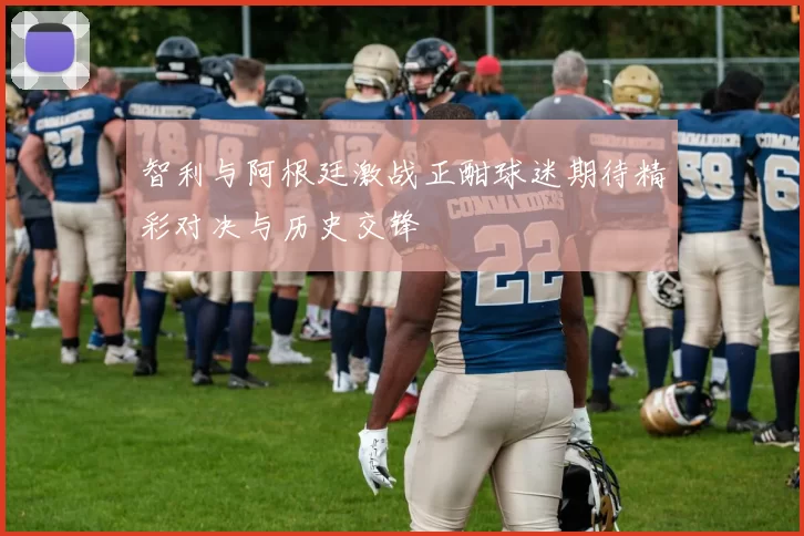 智利与阿根廷激战正酣球迷期待精彩对决与历史交锋