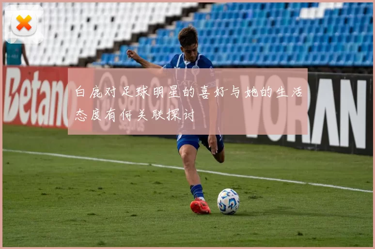 白鹿对足球明星的喜好与她的生活态度有何关联探讨