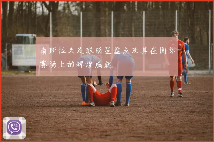 南斯拉夫足球明星盘点及其在国际赛场上的辉煌成就