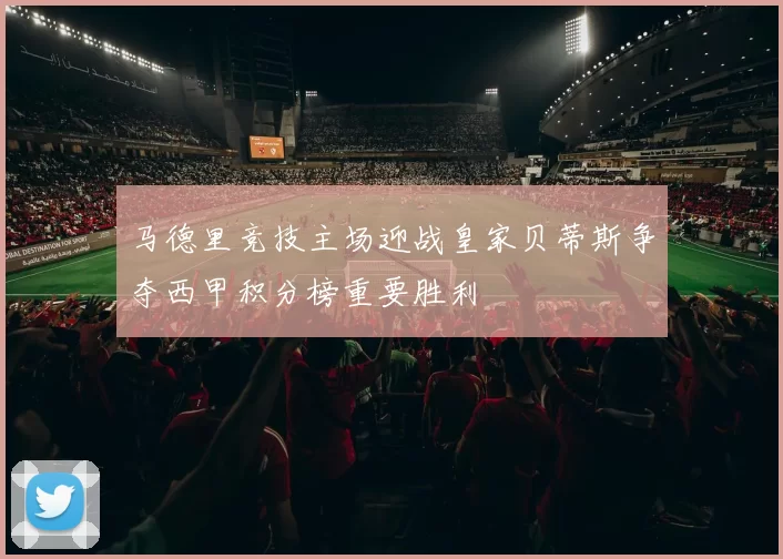 马德里竞技主场迎战皇家贝蒂斯争夺西甲积分榜重要胜利