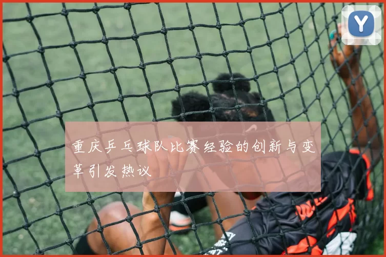 重庆乒乓球队比赛经验的创新与变革引发热议