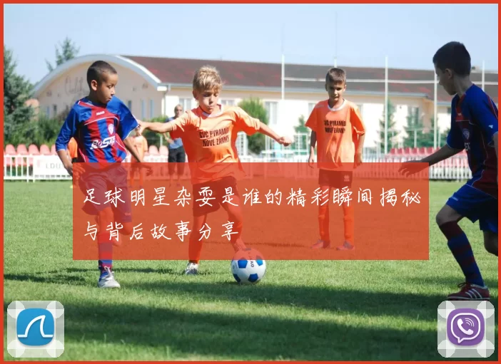 足球明星杂耍是谁的精彩瞬间揭秘与背后故事分享