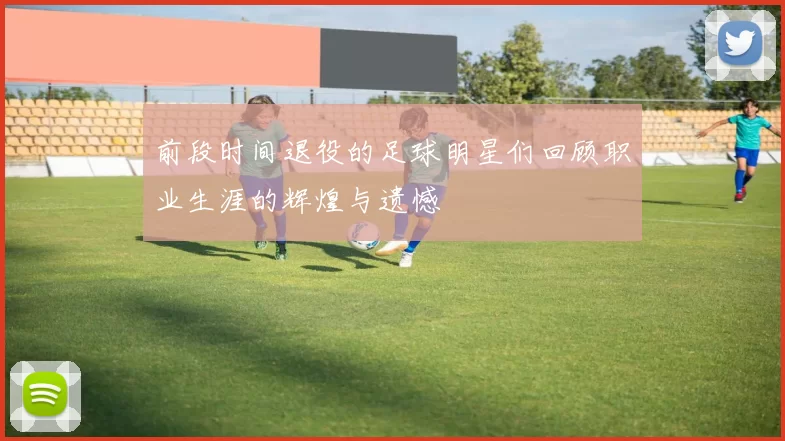 前段时间退役的足球明星们回顾职业生涯的辉煌与遗憾