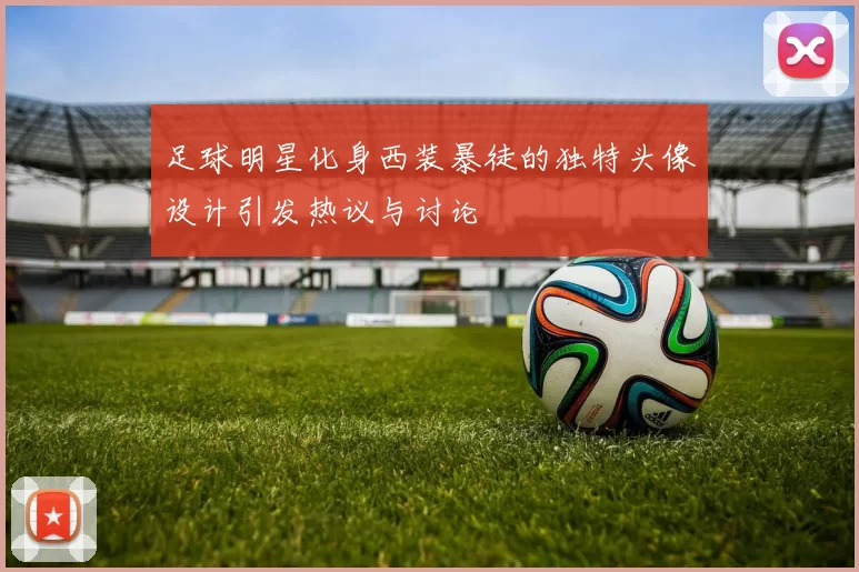 足球明星化身西装暴徒的独特头像设计引发热议与讨论
