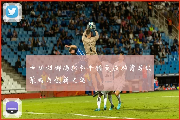 专访刘娜揭秘和平精英成功背后的策略与创新之路