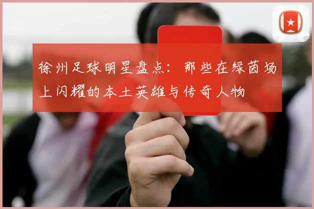 徐州足球明星盘点：那些在绿茵场上闪耀的本土英雄与传奇人物