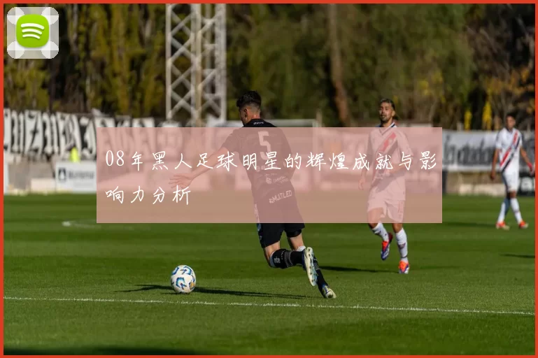 08年黑人足球明星的辉煌成就与影响力分析