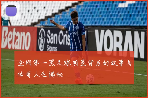 全网第一黑足球明星背后的故事与传奇人生揭秘
