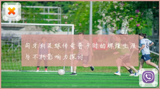 匈牙利足球传奇普卡时的辉煌生涯与不朽影响力探讨