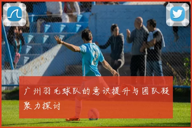 广州羽毛球队的意识提升与团队凝聚力探讨