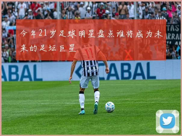 今年21岁足球明星盘点谁将成为未来的足坛巨星