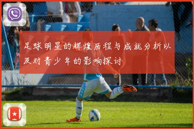 足球明星的辉煌历程与成就分析以及对青少年的影响探讨