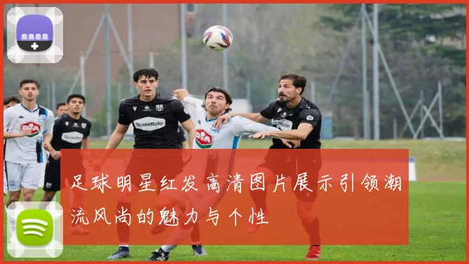 足球明星红发高清图片展示引领潮流风尚的魅力与个性