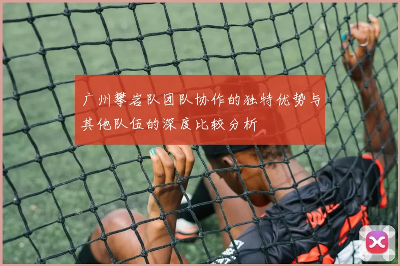 广州攀岩队团队协作的独特优势与其他队伍的深度比较分析
