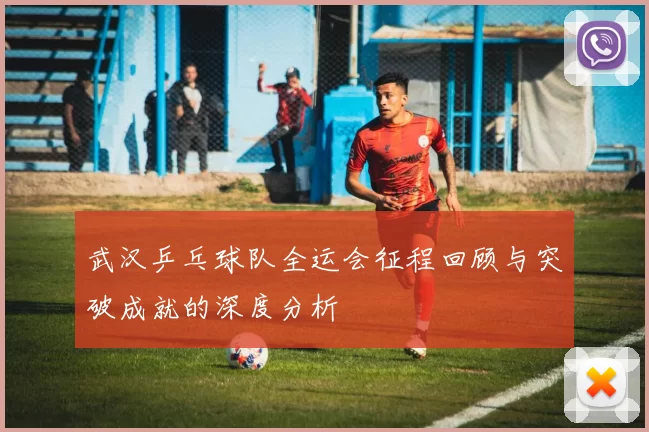 武汉乒乓球队全运会征程回顾与突破成就的深度分析