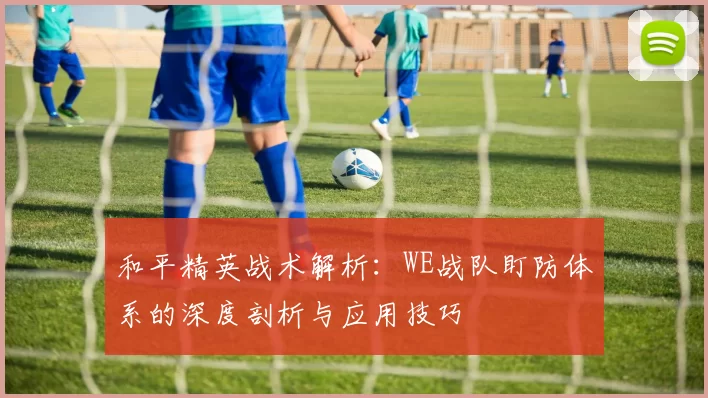 和平精英战术解析：WE战队盯防体系的深度剖析与应用技巧