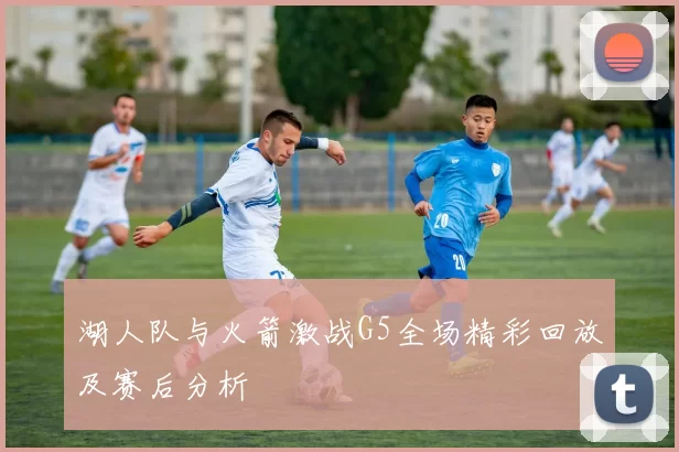 湖人队与火箭激战G5全场精彩回放及赛后分析