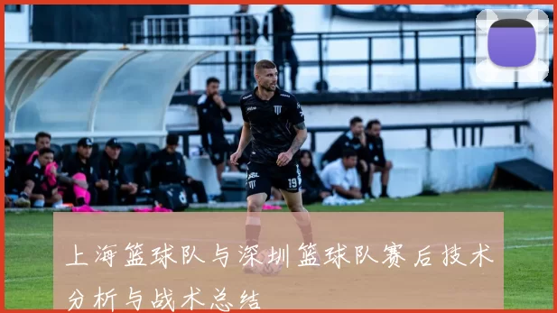 上海篮球队与深圳篮球队赛后技术分析与战术总结